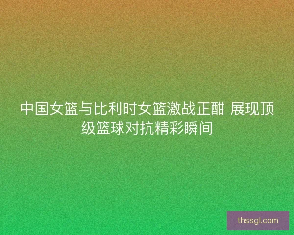 中国女篮与比利时女篮激战正酣 展现顶级篮球对抗精彩瞬间