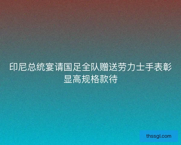 印尼总统宴请国足全队赠送劳力士手表彰显高规格款待