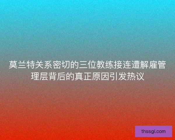 莫兰特关系密切的三位教练接连遭解雇管理层背后的真正原因引发热议