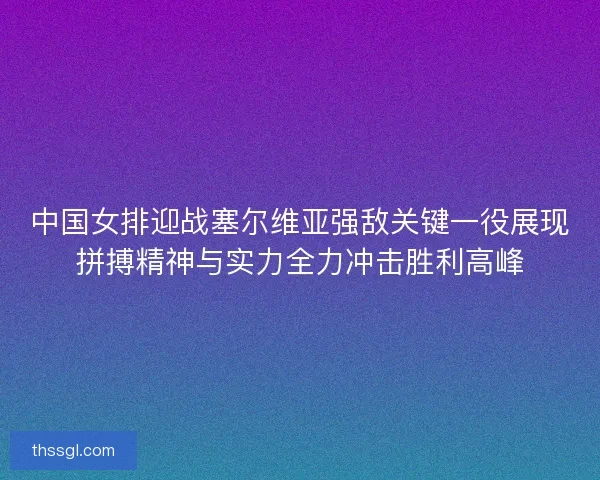 中国女排迎战塞尔维亚强敌关键一役展现拼搏精神与实力全力冲击胜利高峰