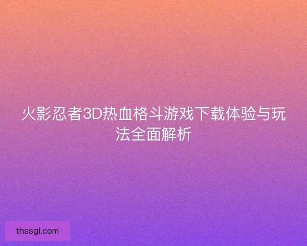 火影忍者3D热血格斗游戏下载体验与玩法全面解析