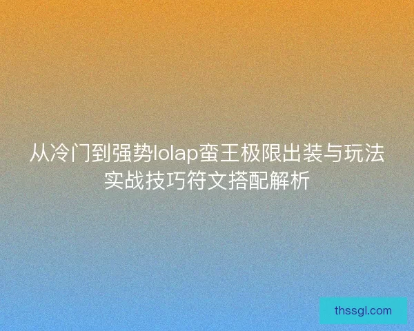 从冷门到强势lolap蛮王极限出装与玩法实战技巧符文搭配解析