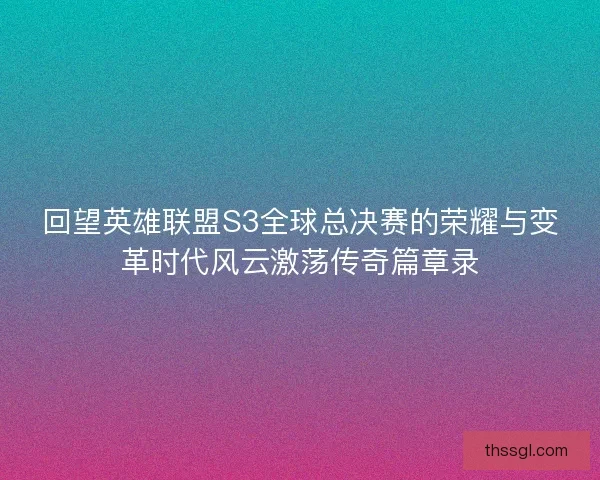 回望英雄联盟S3全球总决赛的荣耀与变革时代风云激荡传奇篇章录