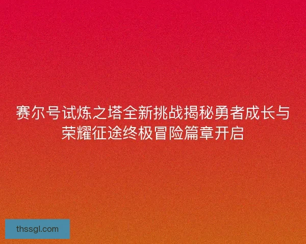 赛尔号试炼之塔全新挑战揭秘勇者成长与荣耀征途终极冒险篇章开启