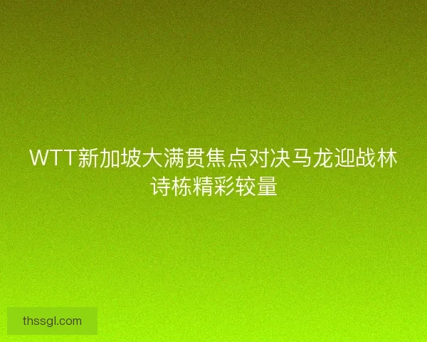 WTT新加坡大满贯焦点对决马龙迎战林诗栋精彩较量