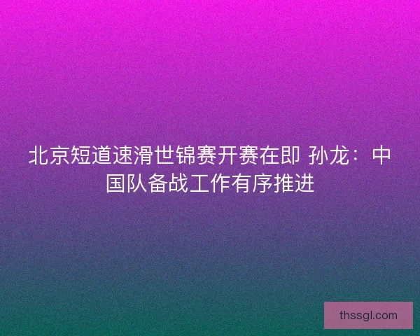 北京短道速滑世锦赛开赛在即 孙龙：中国队备战工作有序推进