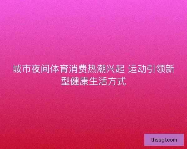 城市夜间体育消费热潮兴起 运动引领新型健康生活方式