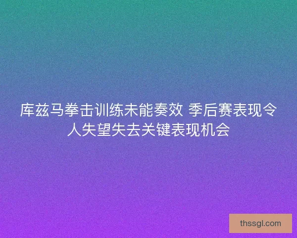 库兹马拳击训练未能奏效 季后赛表现令人失望失去关键表现机会