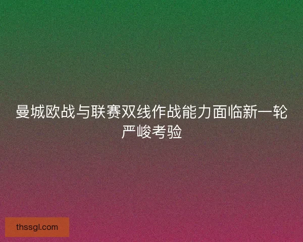 曼城欧战与联赛双线作战能力面临新一轮严峻考验