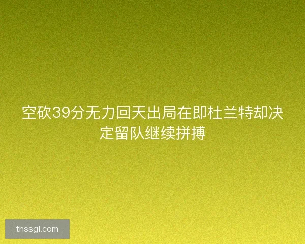 空砍39分无力回天出局在即杜兰特却决定留队继续拼搏