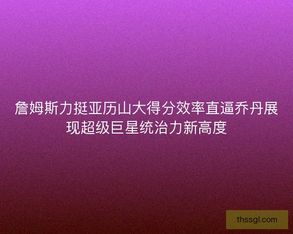 詹姆斯力挺亚历山大得分效率直逼乔丹展现超级巨星统治力新高度