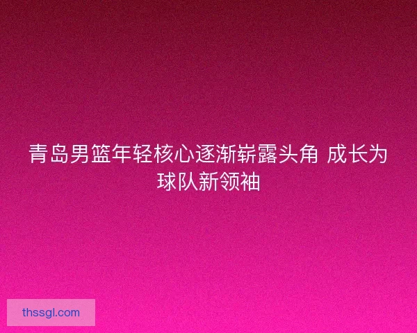 青岛男篮年轻核心逐渐崭露头角 成长为球队新领袖