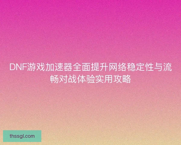 DNF游戏加速器全面提升网络稳定性与流畅对战体验实用攻略
