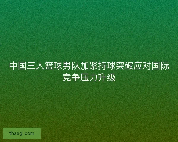 中国三人篮球男队加紧持球突破应对国际竞争压力升级