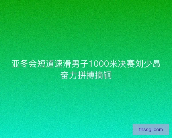 亚冬会短道速滑男子1000米决赛刘少昂奋力拼搏摘铜