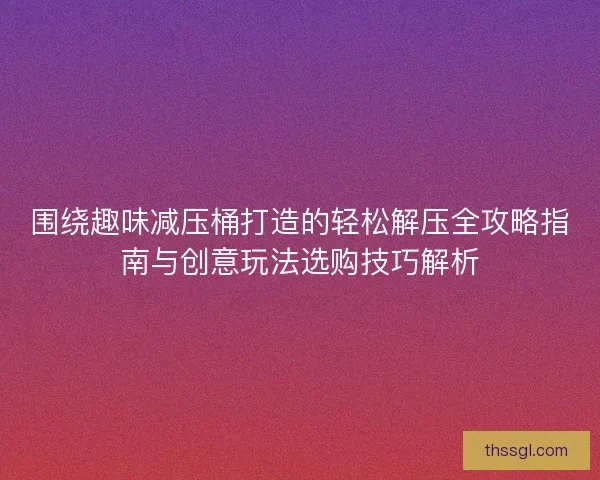 围绕趣味减压桶打造的轻松解压全攻略指南与创意玩法选购技巧解析
