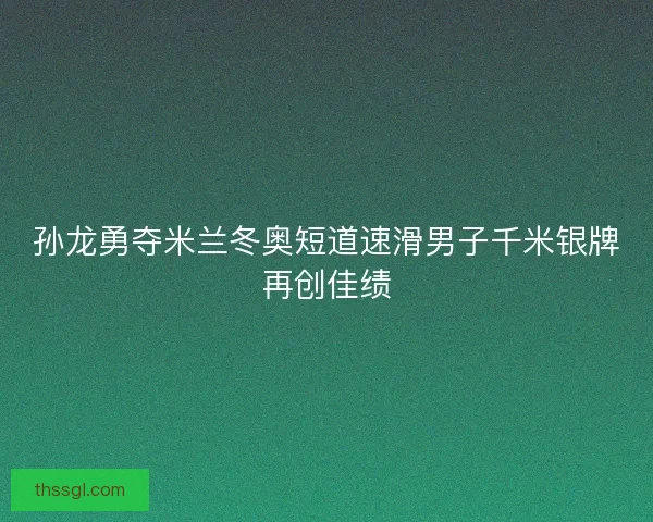孙龙勇夺米兰冬奥短道速滑男子千米银牌再创佳绩