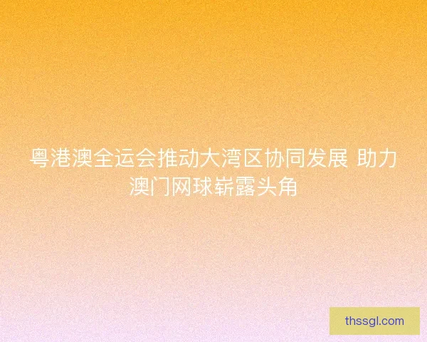 粤港澳全运会推动大湾区协同发展 助力澳门网球崭露头角