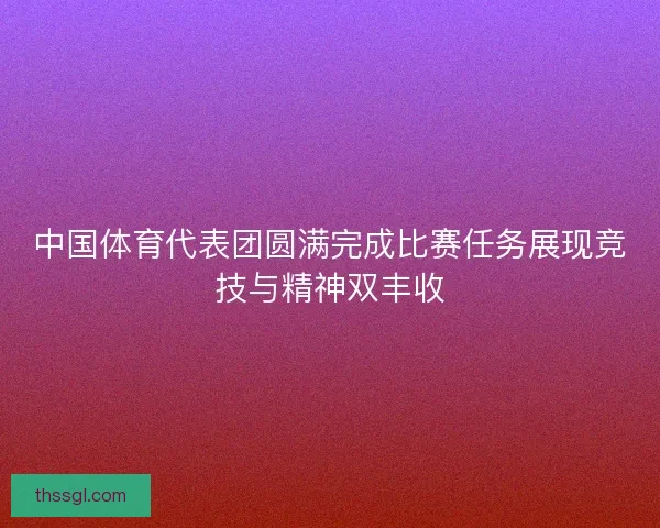 中国体育代表团圆满完成比赛任务展现竞技与精神双丰收