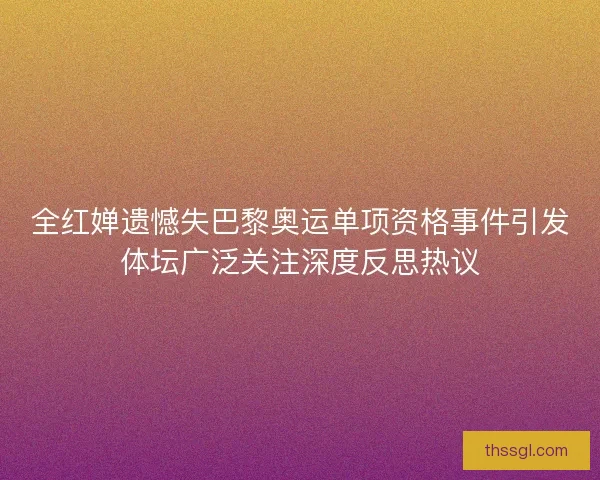 全红婵遗憾失巴黎奥运单项资格事件引发体坛广泛关注深度反思热议