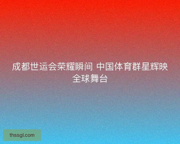 成都世运会荣耀瞬间 中国体育群星辉映全球舞台