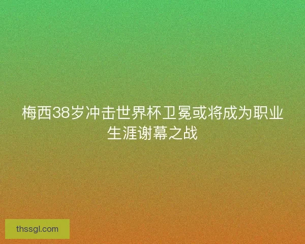 梅西38岁冲击世界杯卫冕或将成为职业生涯谢幕之战