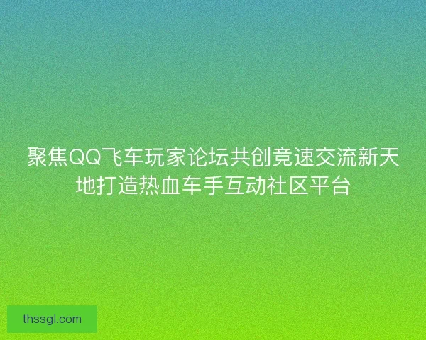 聚焦QQ飞车玩家论坛共创竞速交流新天地打造热血车手互动社区平台