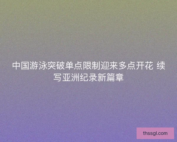 中国游泳突破单点限制迎来多点开花 续写亚洲纪录新篇章
