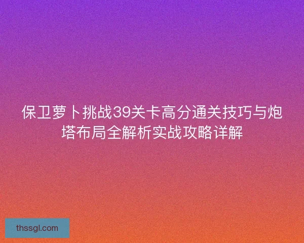 保卫萝卜挑战39关卡高分通关技巧与炮塔布局全解析实战攻略详解