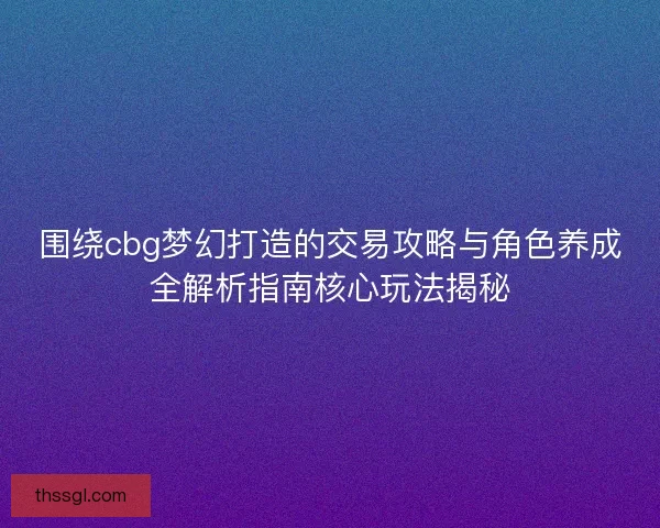 围绕cbg梦幻打造的交易攻略与角色养成全解析指南核心玩法揭秘
