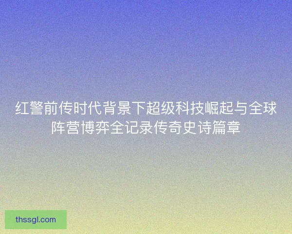 红警前传时代背景下超级科技崛起与全球阵营博弈全记录传奇史诗篇章