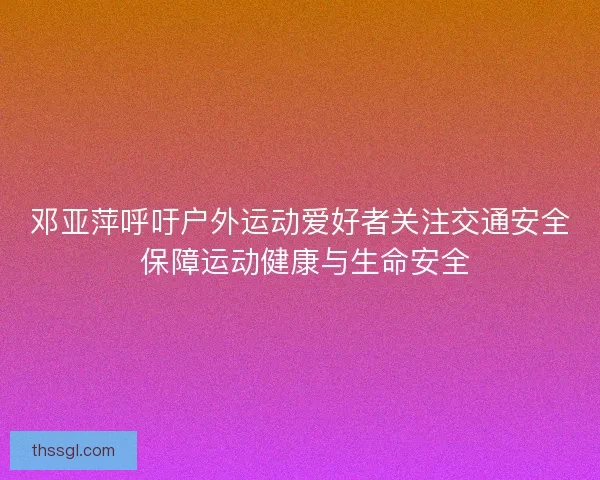 邓亚萍呼吁户外运动爱好者关注交通安全 保障运动健康与生命安全