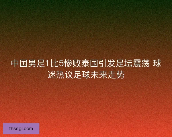 中国男足1比5惨败泰国引发足坛震荡 球迷热议足球未来走势