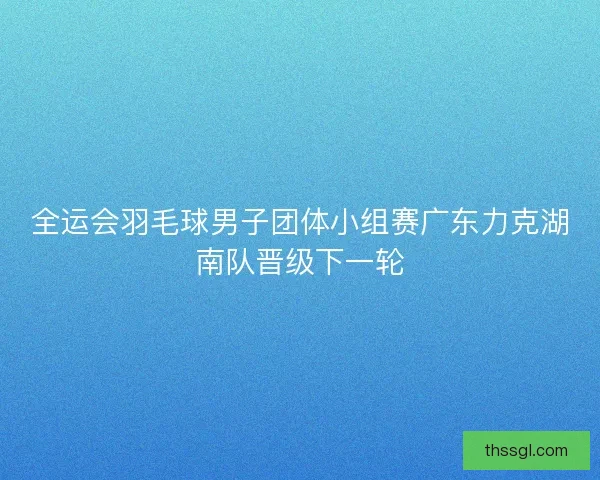 全运会羽毛球男子团体小组赛广东力克湖南队晋级下一轮
