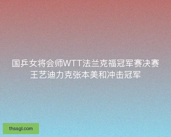 国乒女将会师WTT法兰克福冠军赛决赛王艺迪力克张本美和冲击冠军