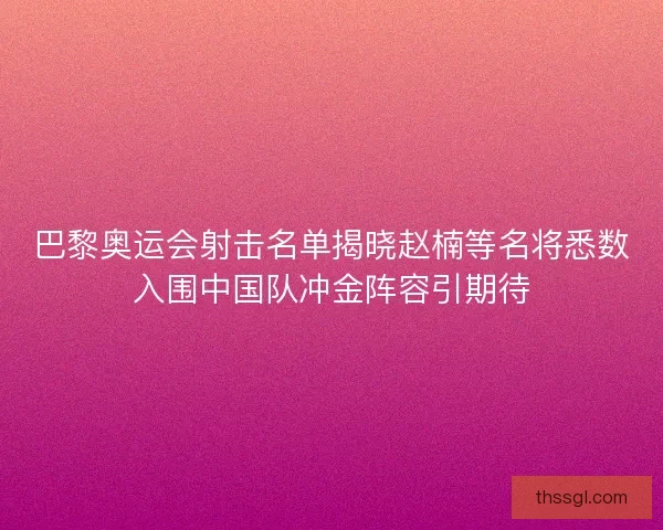 巴黎奥运会射击名单揭晓赵楠等名将悉数入围中国队冲金阵容引期待