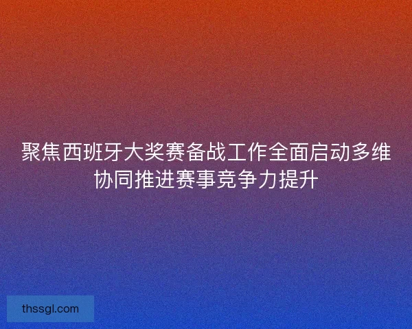 聚焦西班牙大奖赛备战工作全面启动多维协同推进赛事竞争力提升