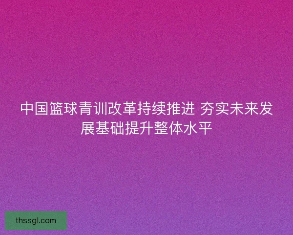 中国篮球青训改革持续推进 夯实未来发展基础提升整体水平