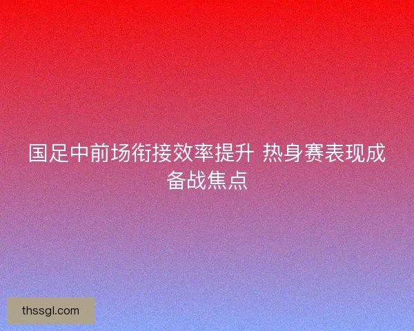 国足中前场衔接效率提升 热身赛表现成备战焦点
